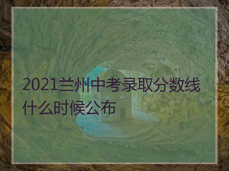 2021兰州中考录取分数线什么时候公布