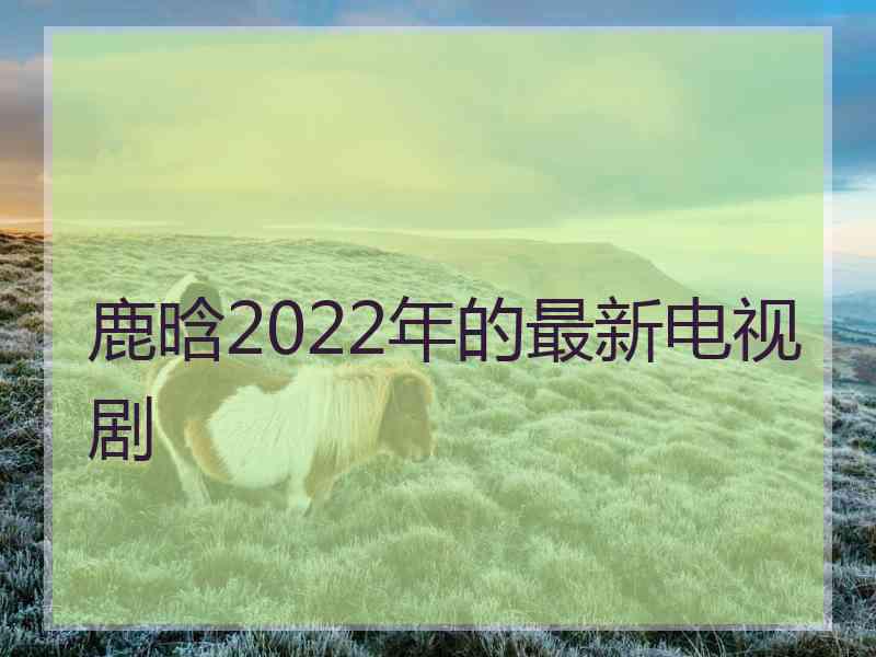 鹿晗2022年的最新电视剧