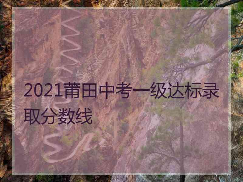 2021莆田中考一级达标录取分数线