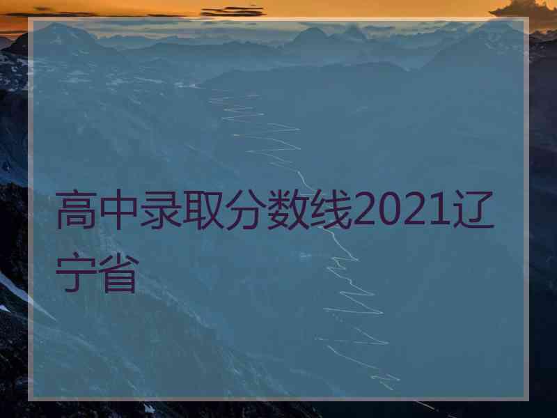 高中录取分数线2021辽宁省