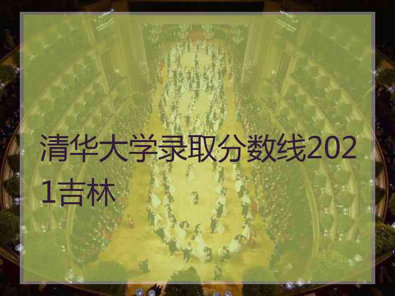 清华大学录取分数线2021吉林