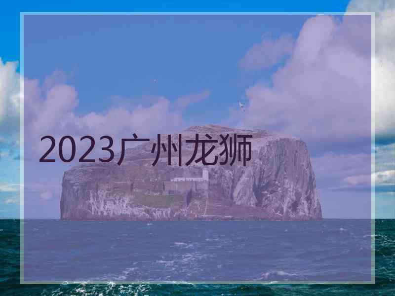 2023广州龙狮