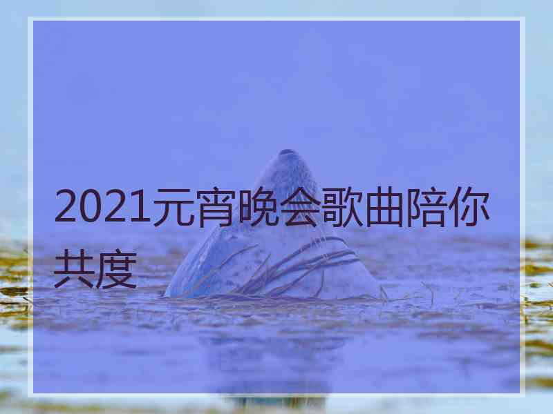 2021元宵晚会歌曲陪你共度