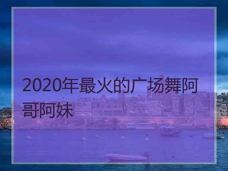 2020年最火的广场舞阿哥阿妹