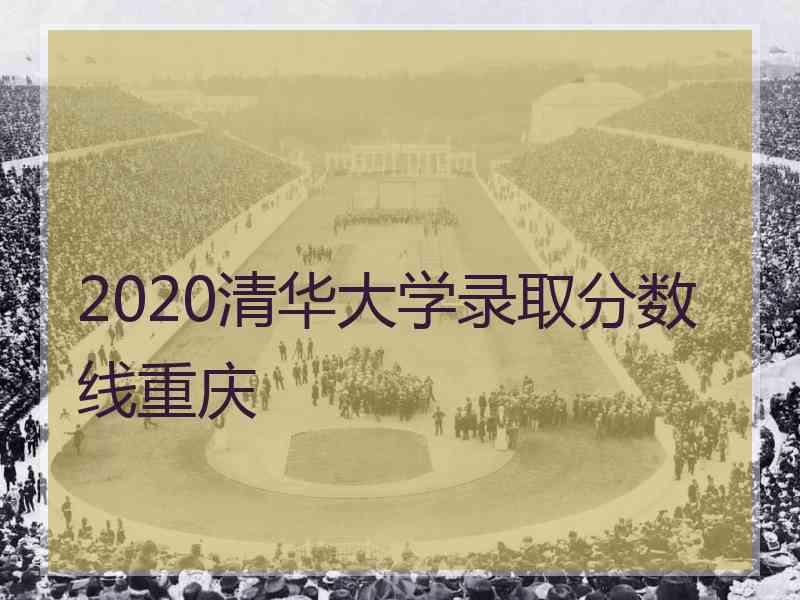 2020清华大学录取分数线重庆