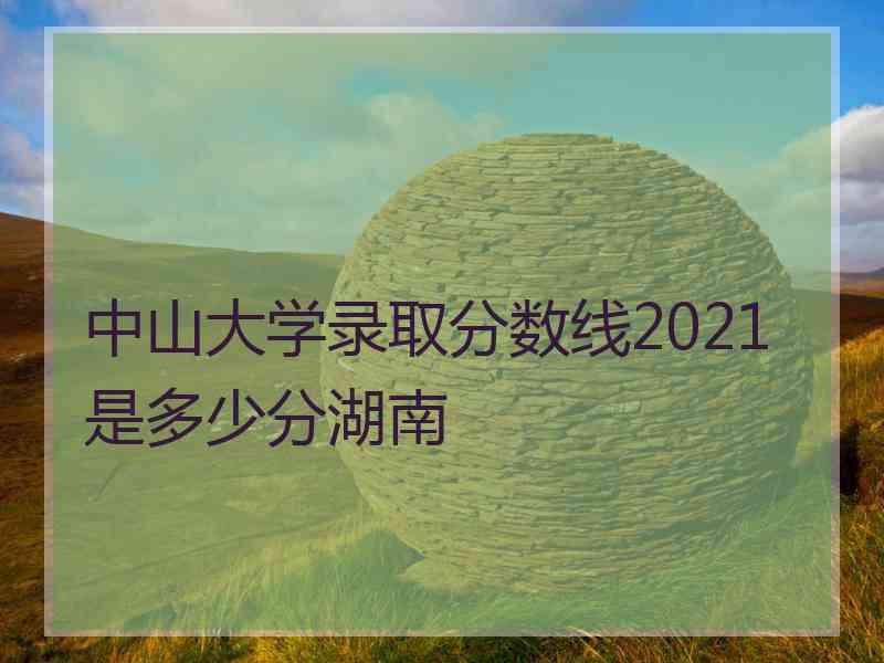 中山大学录取分数线2021是多少分湖南