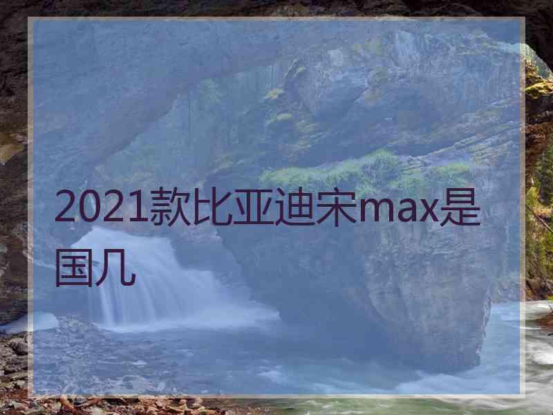 2021款比亚迪宋max是国几