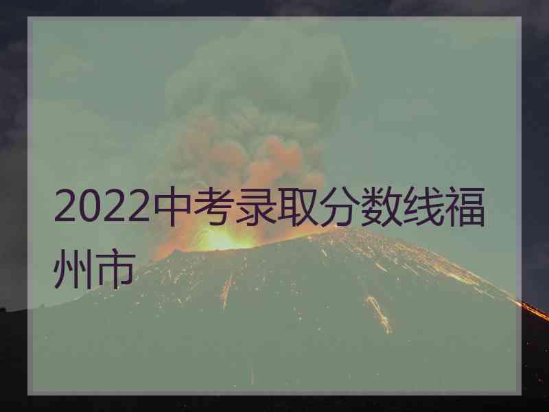 2022中考录取分数线福州市