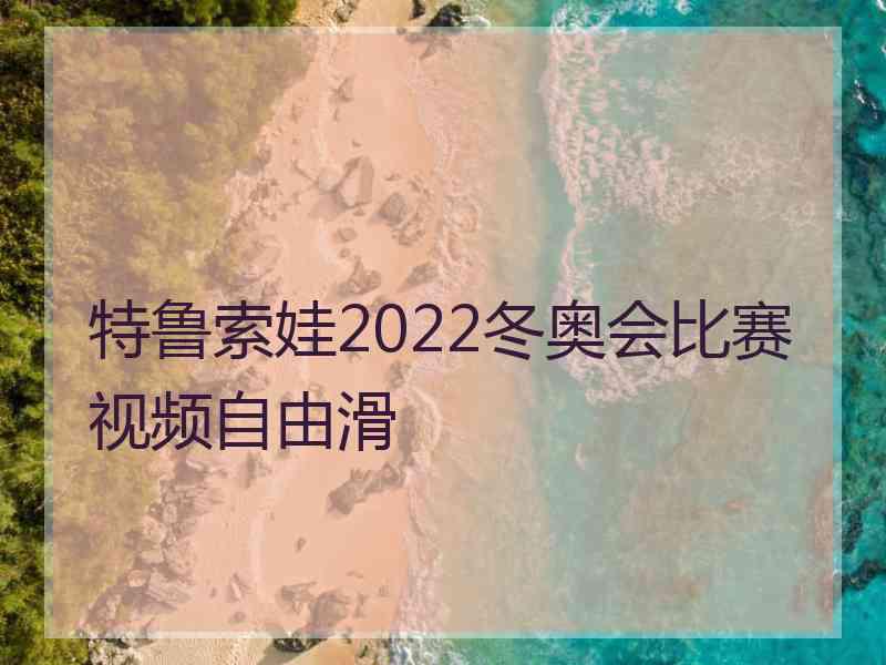 特鲁索娃2022冬奥会比赛视频自由滑