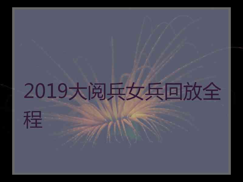 2019大阅兵女兵回放全程