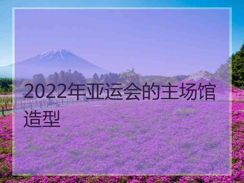 2022年亚运会的主场馆造型