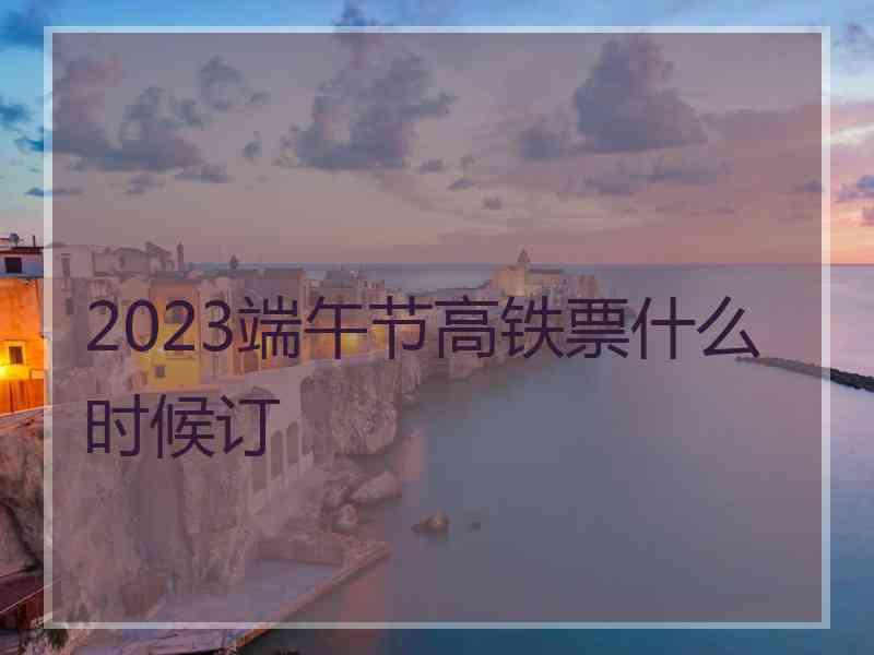 2023端午节高铁票什么时候订