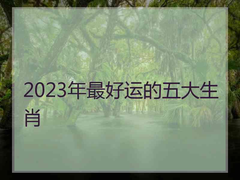 2023年最好运的五大生肖