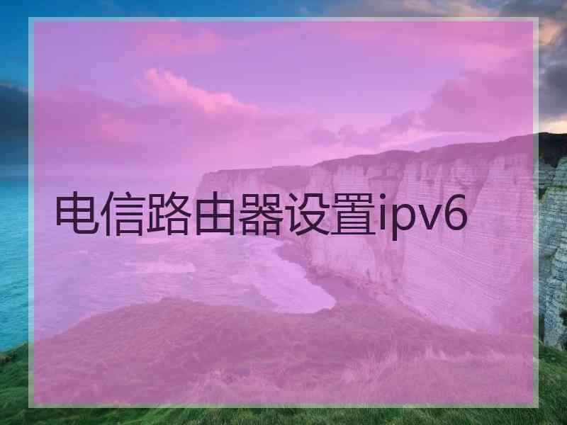 电信路由器设置ipv6