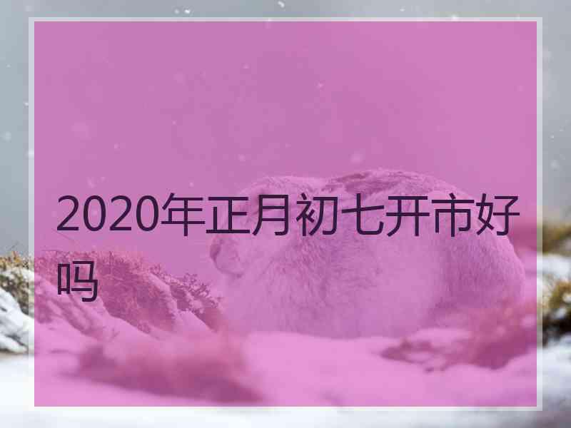 2020年正月初七开市好吗