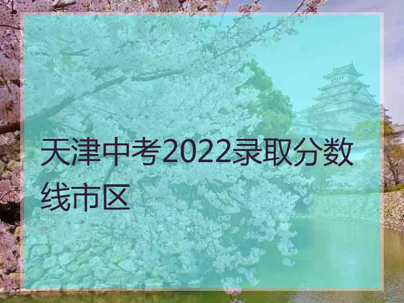 天津中考2022录取分数线市区