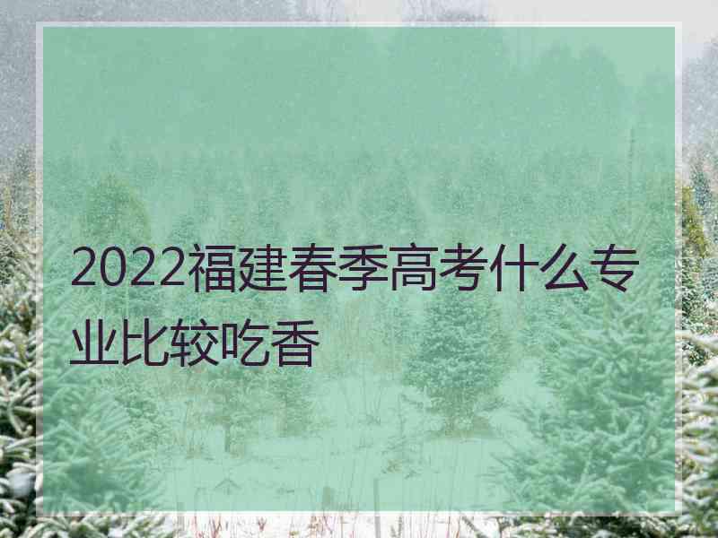 2022福建春季高考什么专业比较吃香