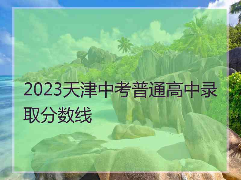 2023天津中考普通高中录取分数线