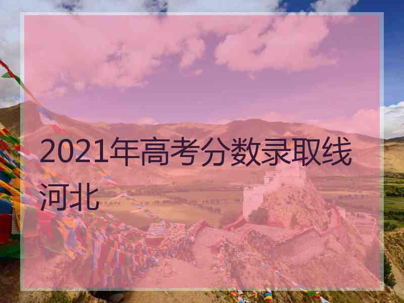 2021年高考分数录取线 河北