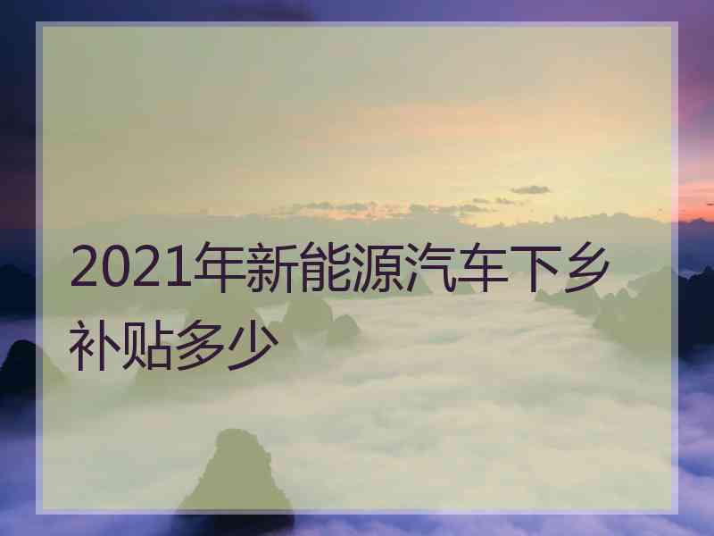 2021年新能源汽车下乡补贴多少