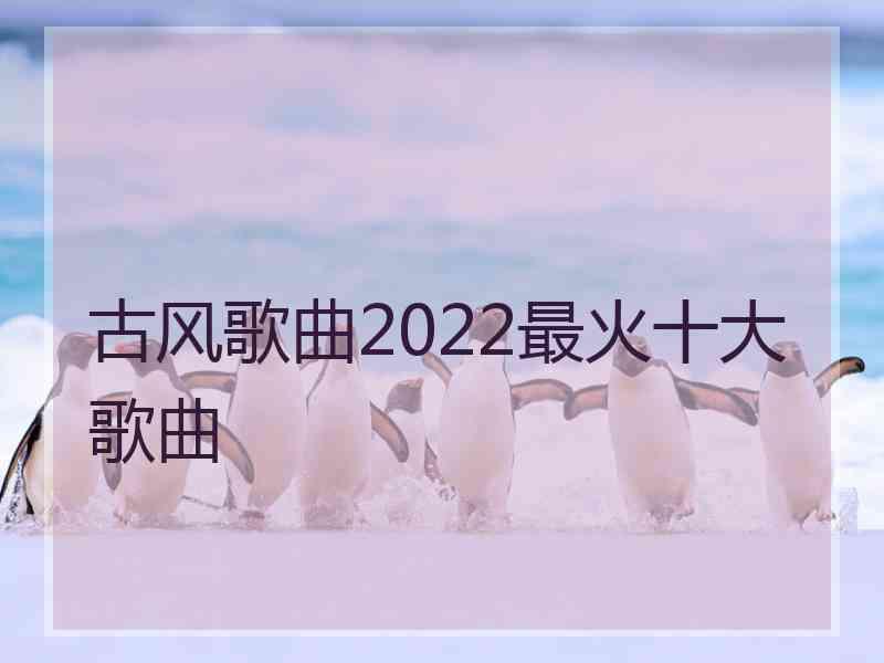 古风歌曲2022最火十大歌曲