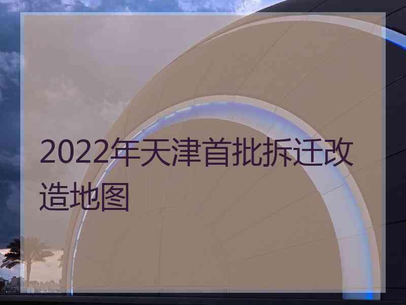 2022年天津首批拆迁改造地图