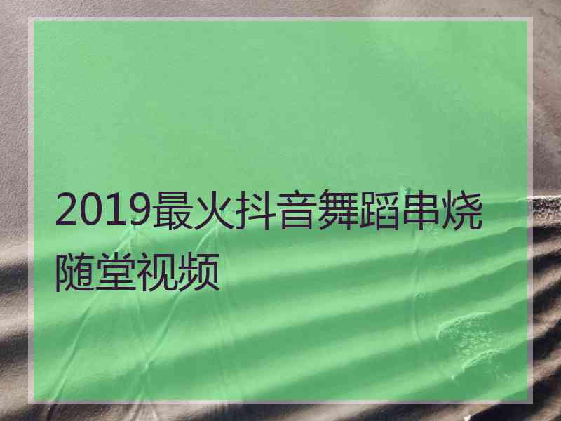 2019最火抖音舞蹈串烧随堂视频