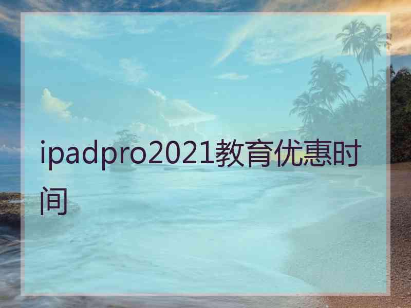 ipadpro2021教育优惠时间