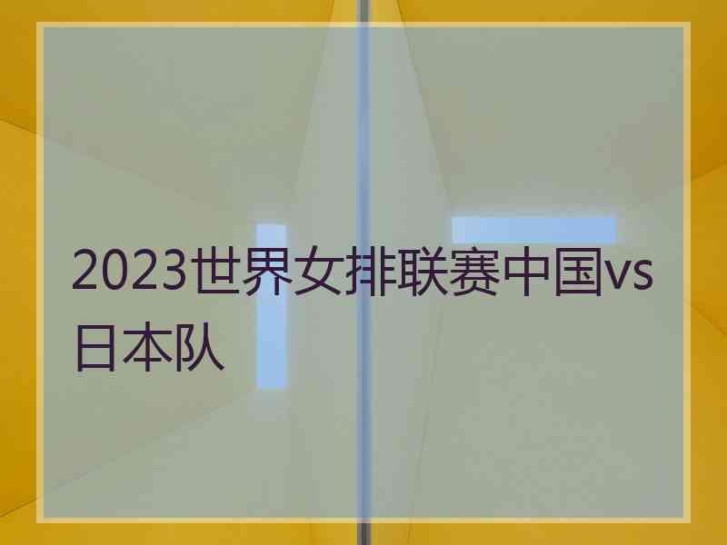 2023世界女排联赛中国vs日本队