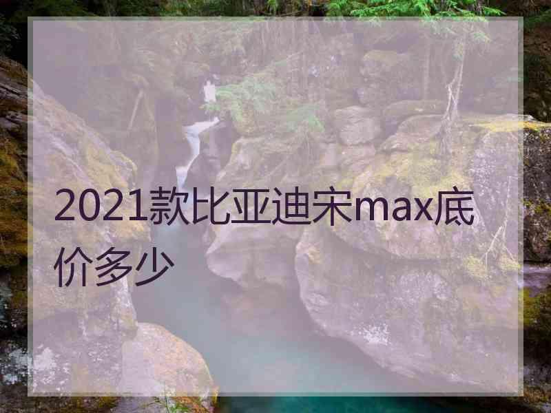 2021款比亚迪宋max底价多少