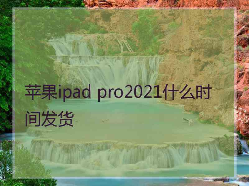 苹果ipad pro2021什么时间发货