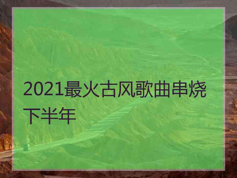 2021最火古风歌曲串烧下半年