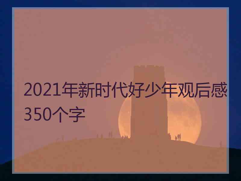 2021年新时代好少年观后感350个字