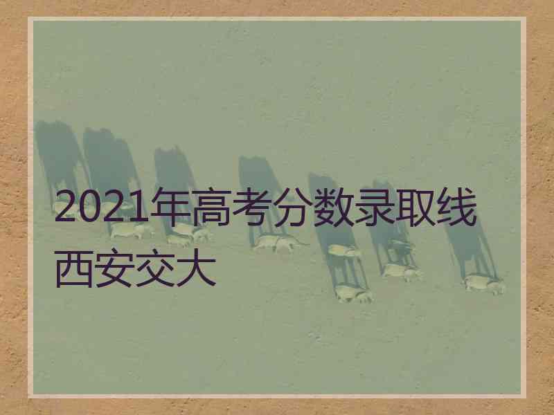 2021年高考分数录取线西安交大