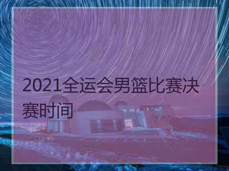 2021全运会男篮比赛决赛时间