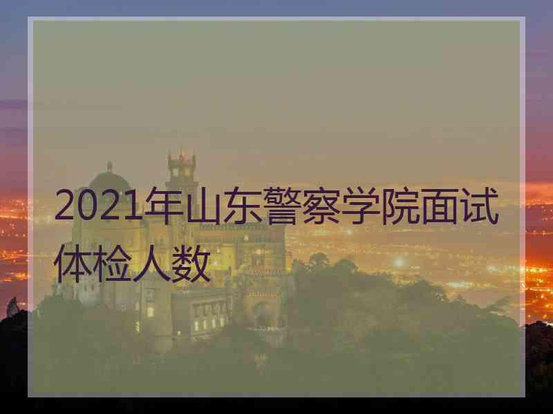 2021年山东警察学院面试体检人数