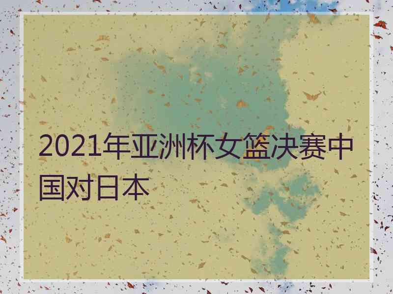 2021年亚洲杯女篮决赛中国对日本