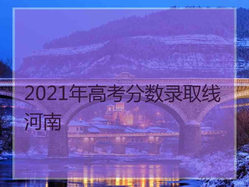 2021年高考分数录取线河南