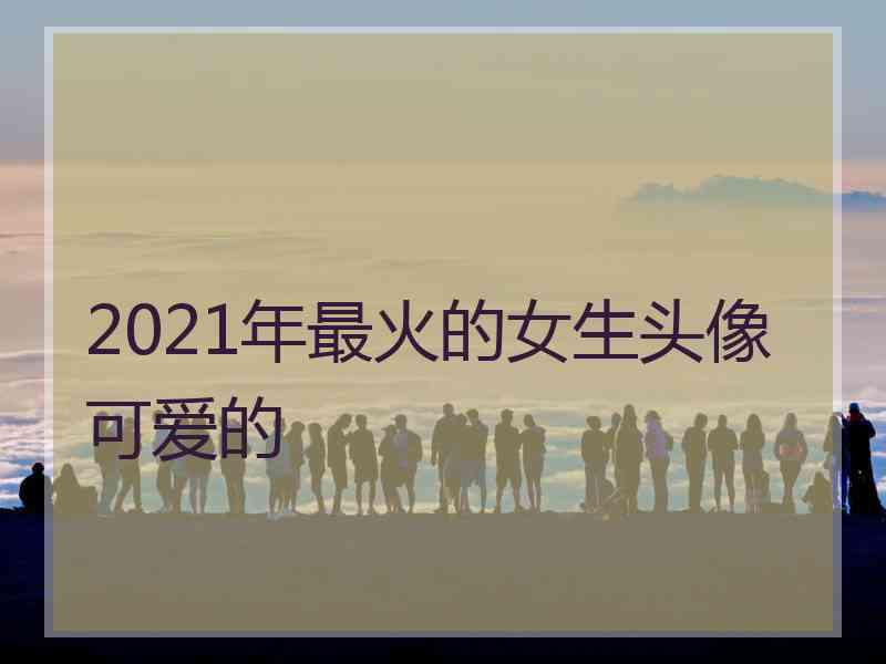 2021年最火的女生头像可爱的