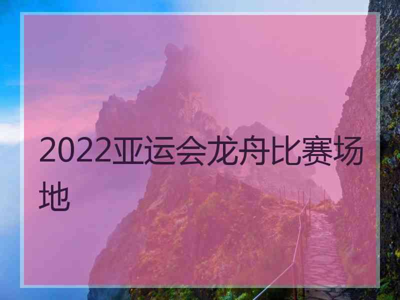 2022亚运会龙舟比赛场地