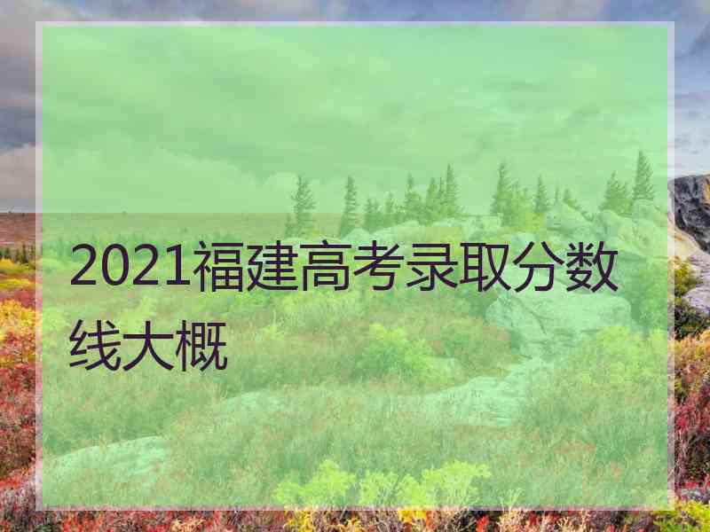 2021福建高考录取分数线大概