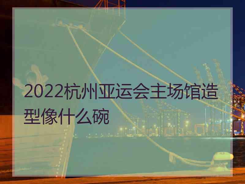 2022杭州亚运会主场馆造型像什么碗