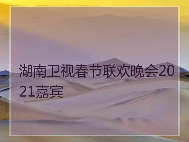 湖南卫视春节联欢晚会2021嘉宾