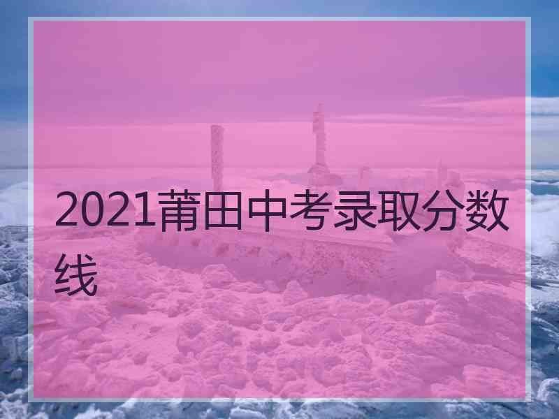 2021莆田中考录取分数线