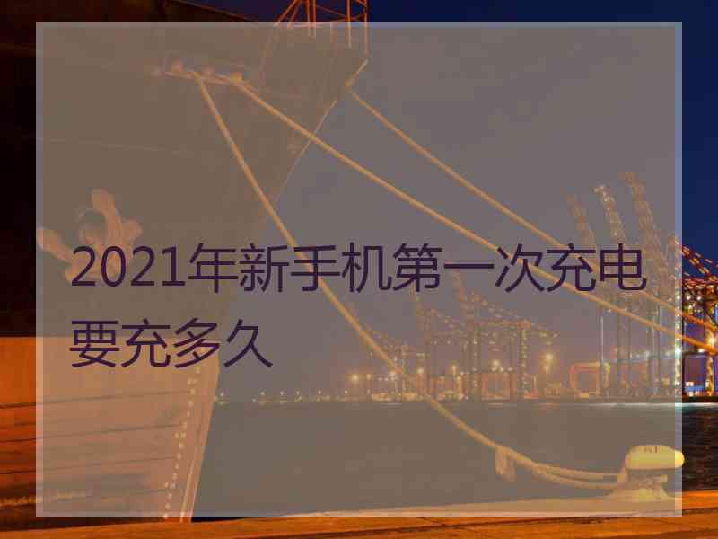 2021年新手机第一次充电要充多久