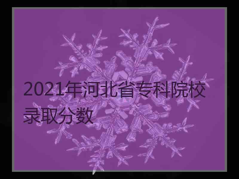 2021年河北省专科院校录取分数