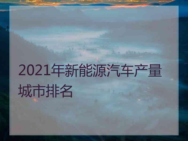 2021年新能源汽车产量城市排名