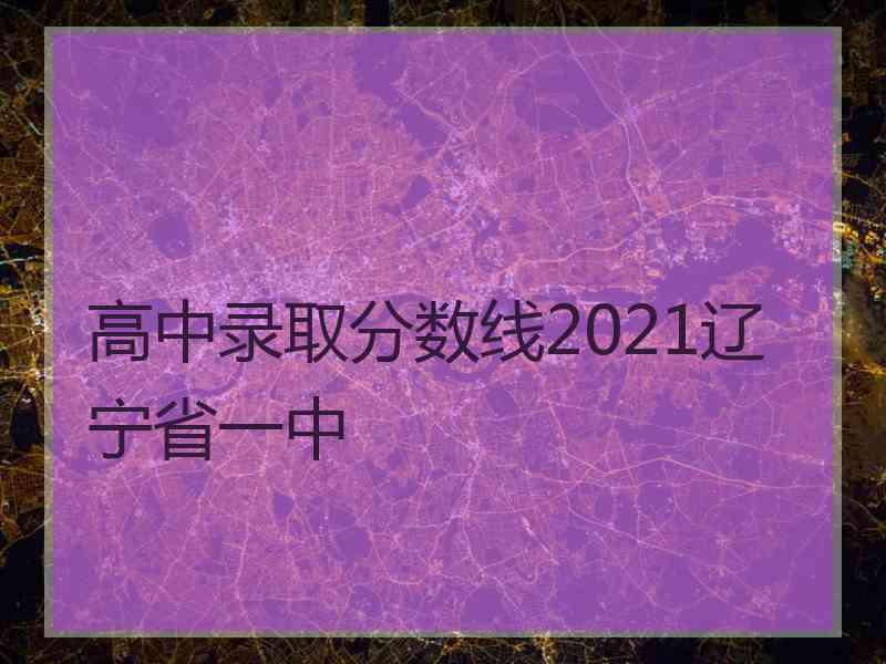 高中录取分数线2021辽宁省一中