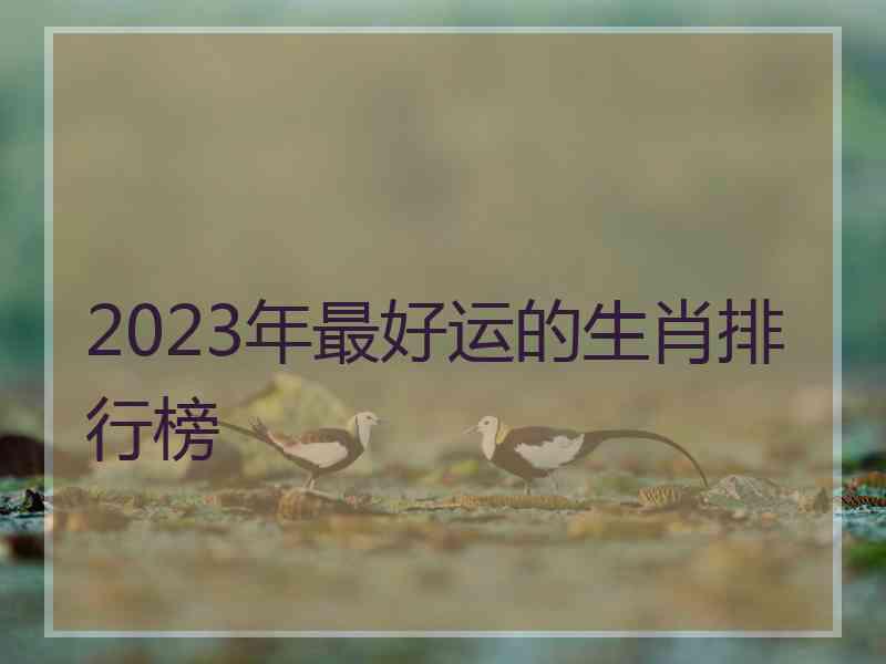 2023年最好运的生肖排行榜