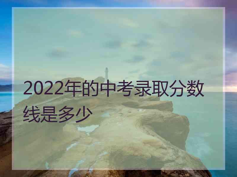 2022年的中考录取分数线是多少